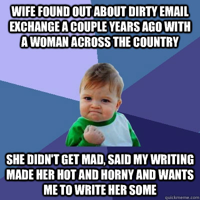 wife found out about dirty email exchange a couple years ago with a woman across the country she didn't get mad, said my writing made her hot and horny and wants me to write her some  Success Kid