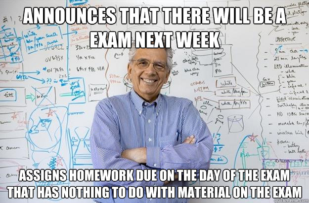 Announces that there will be a exam next week Assigns homework due on the day of the exam that has nothing to do with material on the exam - Announces that there will be a exam next week Assigns homework due on the day of the exam that has nothing to do with material on the exam  Engineering Professor