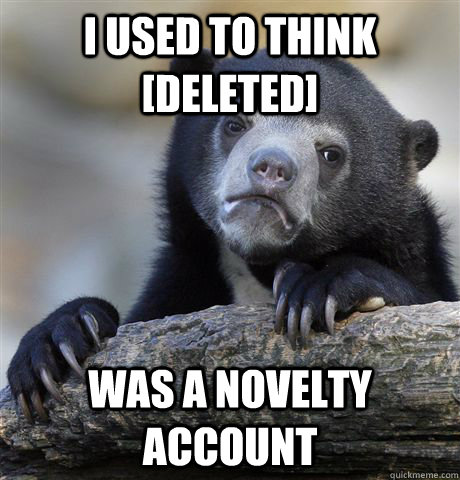 I used to think [Deleted] was a novelty account  Confession Bear