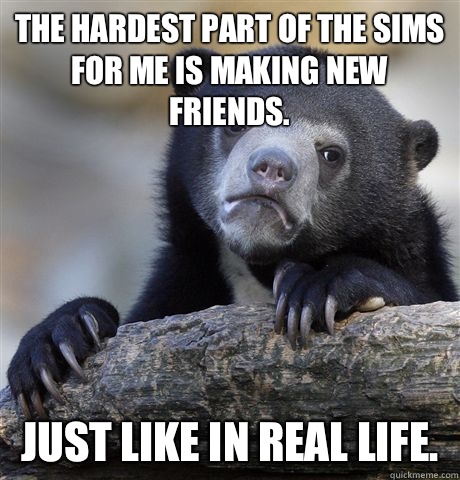 The hardest part of The Sims for me is making new friends. Just like in real life.  Confession Bear