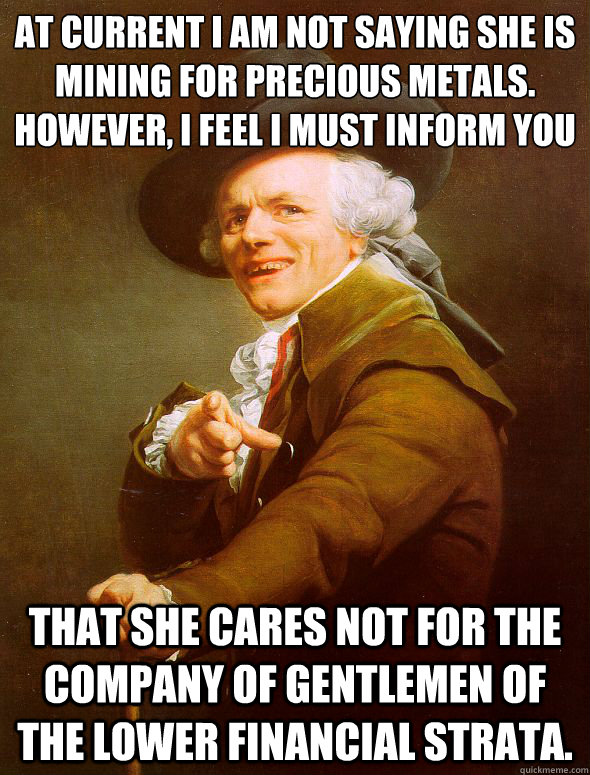 At current I am not saying she is mining for﻿ precious metals.  However, i feel i must inform you that she cares not for the company of gentlemen of the lower financial strata.  Joseph Ducreux