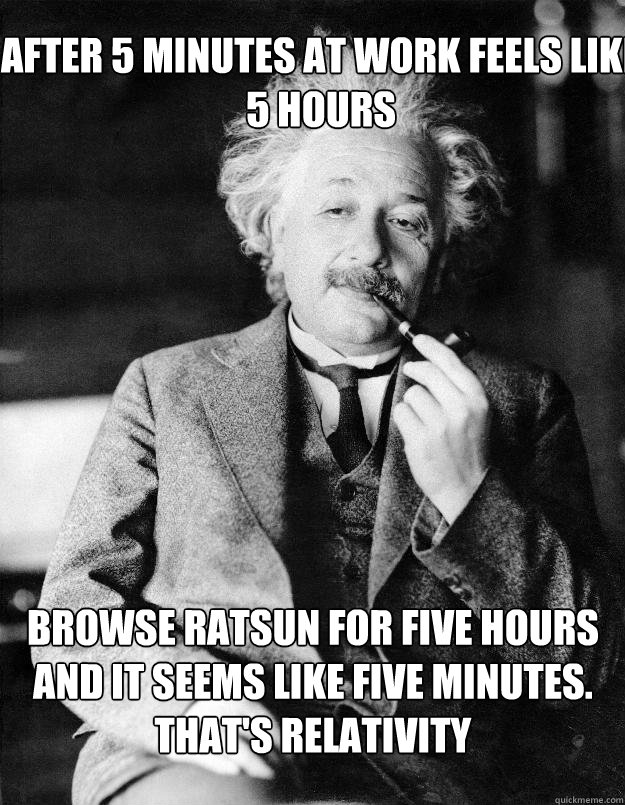 after 5 minutes at work feels like 5 hours Browse Ratsun for five hours and it seems like five minutes. That's relativity  Einstein