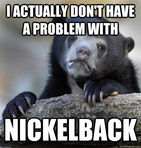 I actually don't have a problem with Nickelback  Confession Bear