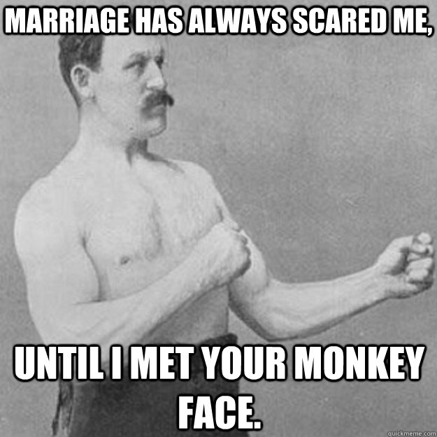 Marriage has always scared me,  until I met your monkey face.  overly manly man