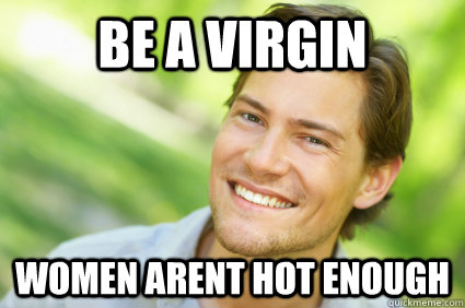 be a virgin women arent hot enough  Men Logic