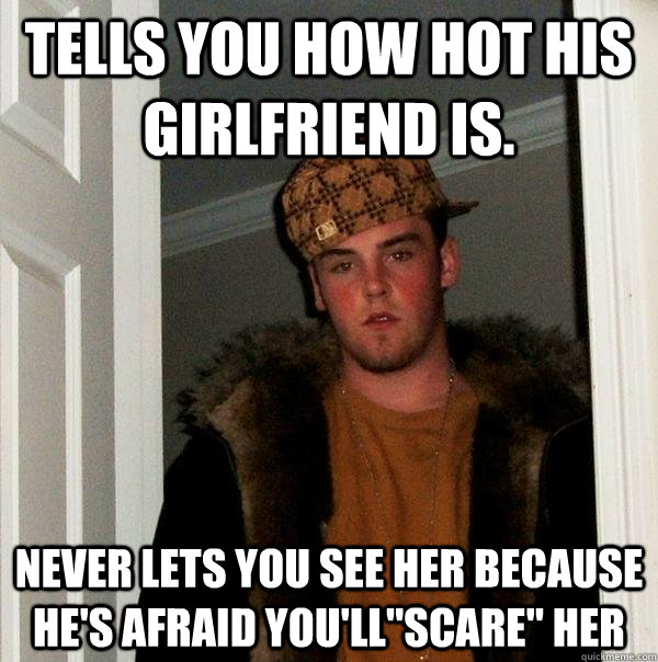 Tells you how hot his girlfriend is. Never lets you see her because he's afraid you'll