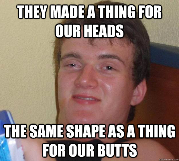 They made a thing for our heads The same shape as a thing for our butts  10 Guy