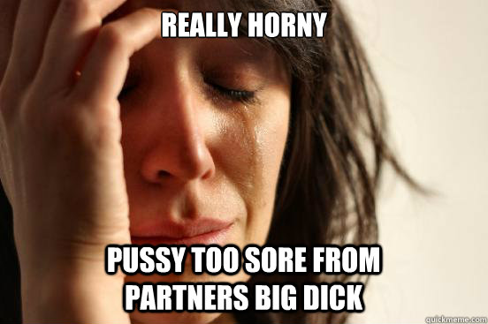 really horny pussy too sore from partners big dick  First World Problems