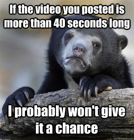 If the video you posted is more than 40 seconds long I probably won't give it a chance  Confession Bear