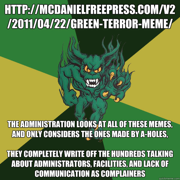 http://mcdanielfreepress.com/v2/2011/04/22/green-terror-meme/ The Administration looks at all of these memes, and only considers the ones made by a-holes, 

they completely write off the hundreds talking about administrators, facilities, and lack of commu - http://mcdanielfreepress.com/v2/2011/04/22/green-terror-meme/ The Administration looks at all of these memes, and only considers the ones made by a-holes, 

they completely write off the hundreds talking about administrators, facilities, and lack of commu  Green Terror