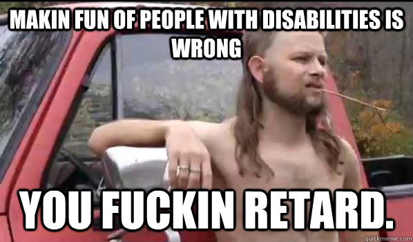 makin fun of people with disabilities is wrong you fuckin retard.  Almost Politically Correct Redneck