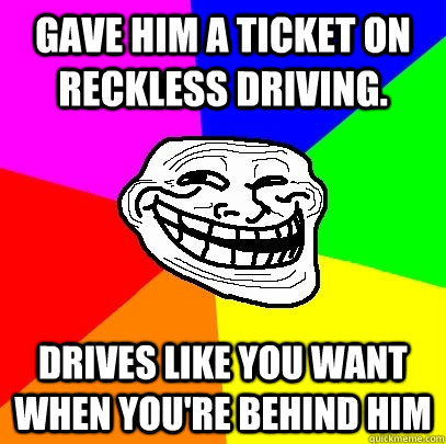 Gave him a ticket on reckless driving. Drives like you want when you're behind him  Troll Face