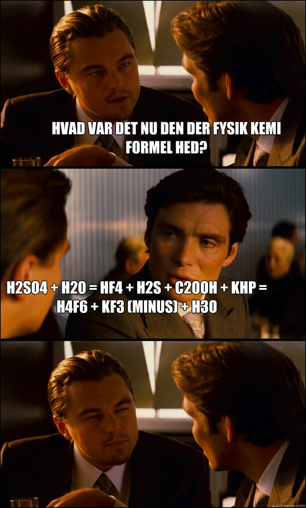 Hvad var det nu den der fysik kemi formel hed? h2so4 + h20 = HF4 + H2s + C2OOH + KHP = H4F6 + KF3 (minus) + H3O

Read more: http://wiki.answers.com/Q/What_is_the_hardest_chemical_equation#ixzz1bvB3ZWVe - Hvad var det nu den der fysik kemi formel hed? h2so4 + h20 = HF4 + H2s + C2OOH + KHP = H4F6 + KF3 (minus) + H3O

Read more: http://wiki.answers.com/Q/What_is_the_hardest_chemical_equation#ixzz1bvB3ZWVe  Inception