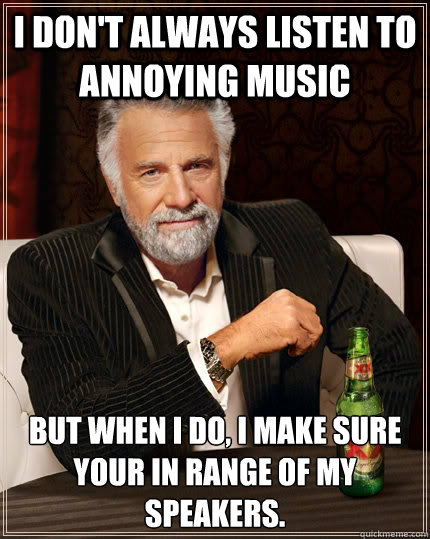 i don't always listen to annoying music but when I do, i make sure your in range of my speakers. - i don't always listen to annoying music but when I do, i make sure your in range of my speakers.  The Most Interesting Man In The World
