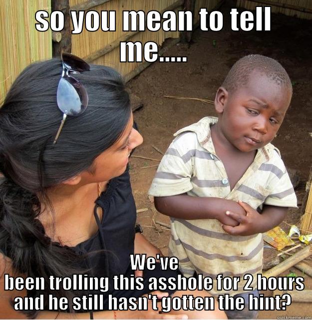 so you mean to telll me - SO YOU MEAN TO TELL ME..... WE'VE BEEN TROLLING THIS ASSHOLE FOR 2 HOURS AND HE STILL HASN'T GOTTEN THE HINT?  Skeptical Third World Kid