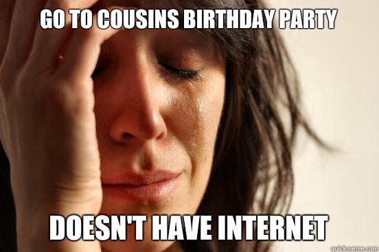 Go to cousins birthday party  Doesn't have Internet   First World Problems