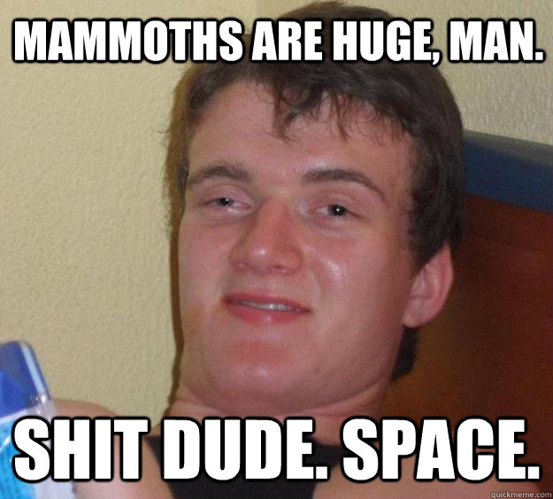 mammoths are huge, man. Shit dude. Space.  10 Guy