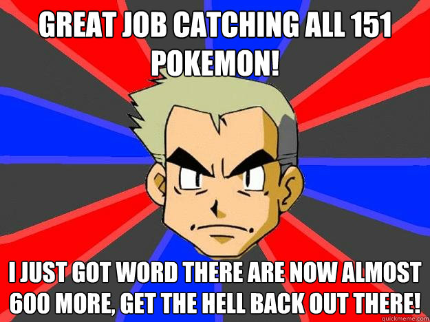 Great job catching all 151 pokemon! I just got word there are now almost 600 more, get the hell back out there! - Great job catching all 151 pokemon! I just got word there are now almost 600 more, get the hell back out there!  Professor Oak