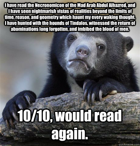 I have read the Necronomicon of the Mad Arab Abdul Alhazred, and I have seen nightmarish vistas of realities beyond the limits of time, reason, and geometry which haunt my every waking thought. I have hunted with the hounds of Tindalos, witnessed the retu - I have read the Necronomicon of the Mad Arab Abdul Alhazred, and I have seen nightmarish vistas of realities beyond the limits of time, reason, and geometry which haunt my every waking thought. I have hunted with the hounds of Tindalos, witnessed the retu  Confession Bear