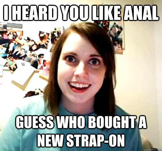 I heard you like anal Guess who bought a new strap-on  Overly Attached Girlfriend