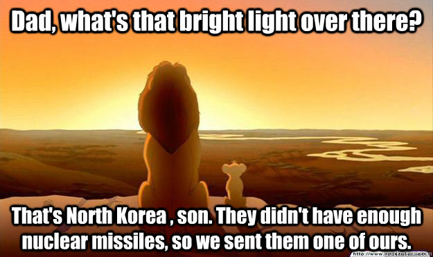 Dad, what's that bright light over there? That's North Korea , son. They didn't have enough nuclear missiles, so we sent them one of ours.  Lion King Gladstone