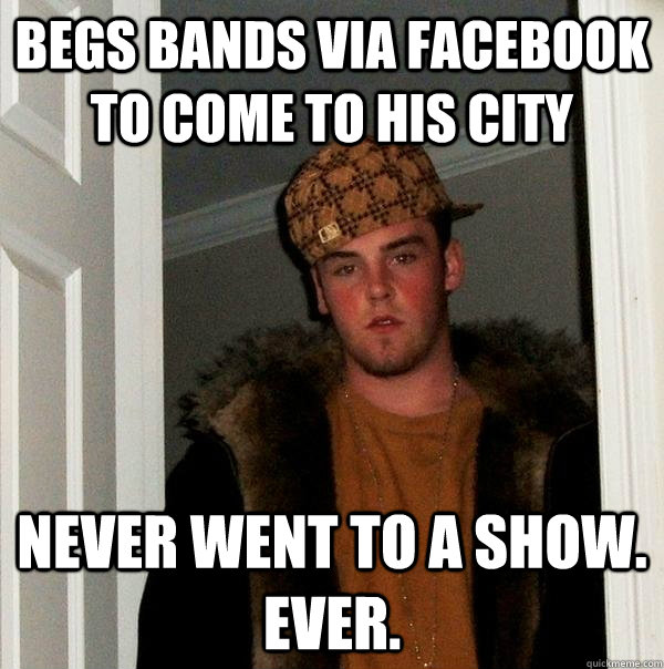 begs bands via facebook to come to his city NEVER WENT TO A SHOW. EVER.  Scumbag Steve