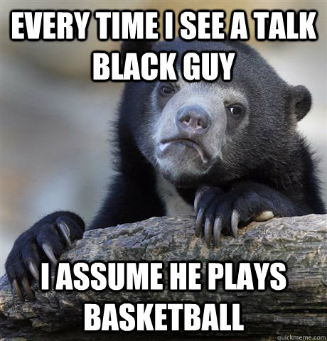 Every time i see a talk black guy  i assume he plays basketball  Confession Bear