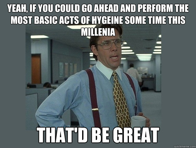 yeah, if you could go ahead and perform the most basic acts of hygeine some time this millenia That'd be great  Office Space Lumbergh