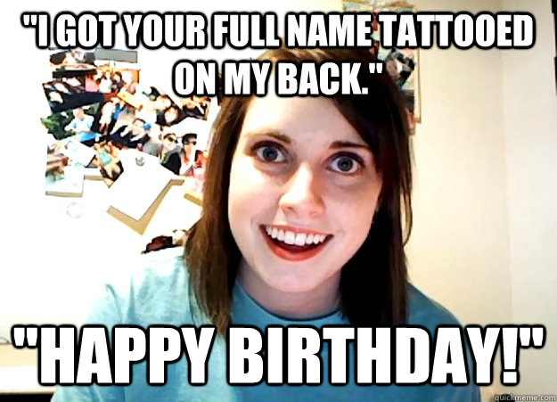 ''I got your full name tattooed on my back.'' ''happy birthday!'' - ''I got your full name tattooed on my back.'' ''happy birthday!''  Overly Attached Girlfriend