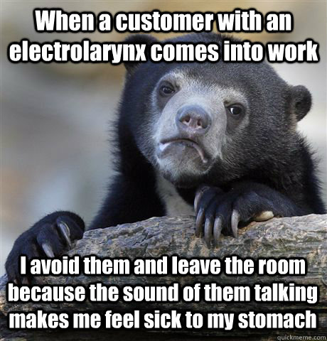 When a customer with an electrolarynx comes into work I avoid them and leave the room because the sound of them talking makes me feel sick to my stomach - When a customer with an electrolarynx comes into work I avoid them and leave the room because the sound of them talking makes me feel sick to my stomach  Confession Bear