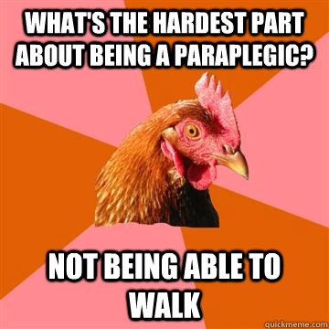 What's the hardest part about being a paraplegic? Not being able to walk  Anti-Joke Chicken