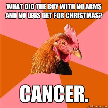 What did the boy with no arms and no legs get for christmas? Cancer.  Anti-Joke Chicken