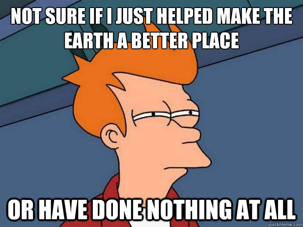 Not sure if I just helped make the earth a better place or have done nothing at all - Not sure if I just helped make the earth a better place or have done nothing at all  Futurama Fry