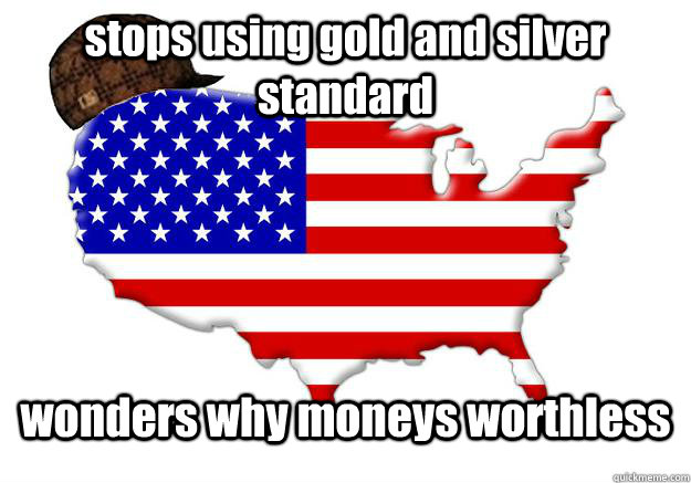 stops using gold and silver standard  wonders why moneys worthless  Scumbag america