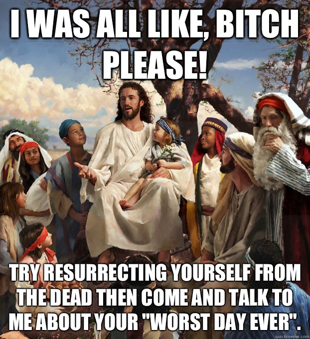 I was all like, Bitch please! Try resurrecting yourself from the dead then come and talk to me about your 