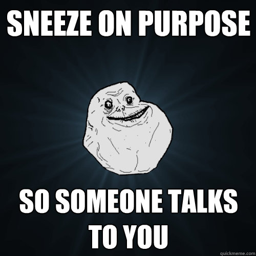 Sneeze on purpose so someone talks to you  Forever Alone