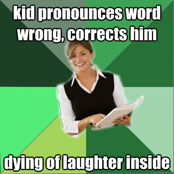 kid pronounces word wrong, corrects him dying of laughter inside  First Year Teacher