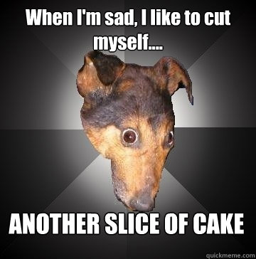 When I'm sad, I like to cut myself.... ANOTHER SLICE OF CAKE  Depression Dog