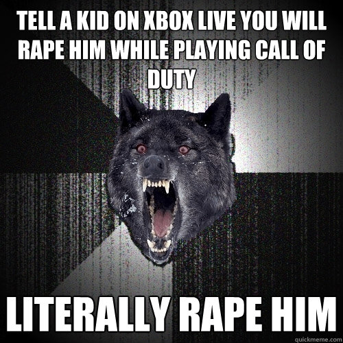 Tell a kid on Xbox live you will rape him while playing call of duty literally rape him  Insanity Wolf