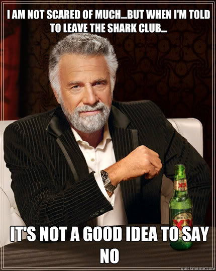 i am not scared of much...but when I'm told to leave the shark club... it's not a good idea to say no   The Most Interesting Man In The World