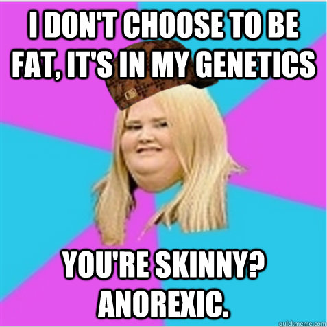 I don't choose to be fat, it's in my genetics You're skinny? Anorexic.  scumbag fat girl