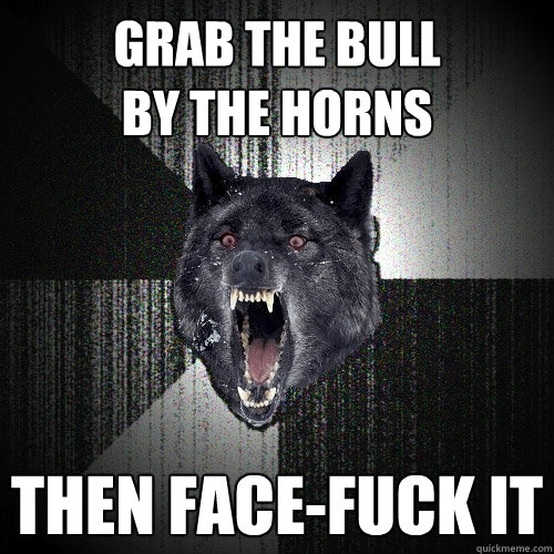 Grab the bull
by the horns Then face-fuck it  Insanity Wolf