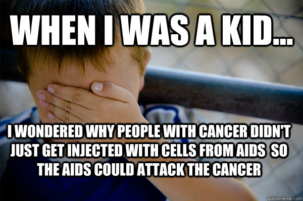 WHEN I WAS A KID... I wondered why people with cancer didn't just get injected with cells from AIDS  so the AIDS could attack the cancer  Confession kid