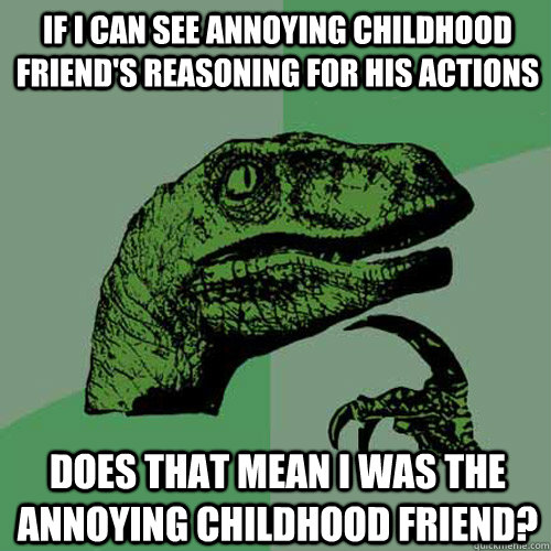 If I can see annoying childhood friend's reasoning for his actions does that mean i was the annoying childhood friend?  Philosoraptor