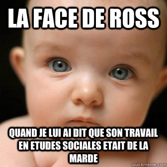 la face de Ross quand je lui ai dit que son travail en etudes sociales etait de la marde  Serious Baby