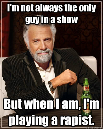 I'm not always the only guy in a show But when I am, I'm playing a rapist.  The Most Interesting Man In The World