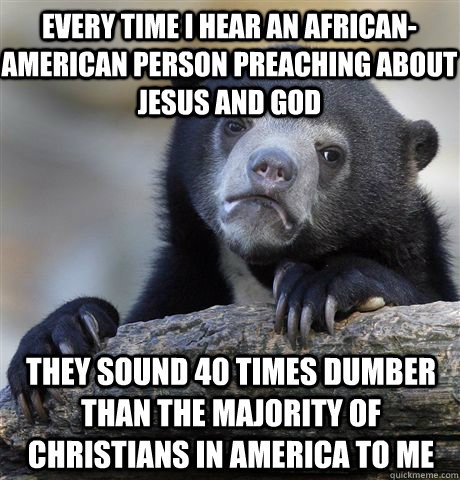 Every time I hear an African-American person preaching about jesus and god they sound 40 times dumber than the majority of Christians in america to me  Confession Bear