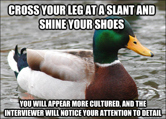 Cross your leg at a slant and shine your shoes You will appear more cultured, and the interviewer will notice your attention to detail - Cross your leg at a slant and shine your shoes You will appear more cultured, and the interviewer will notice your attention to detail  Actual Advice Mallard