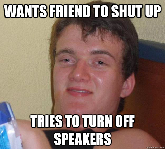 wants friend to shut up tries to turn off speakers  10 Guy