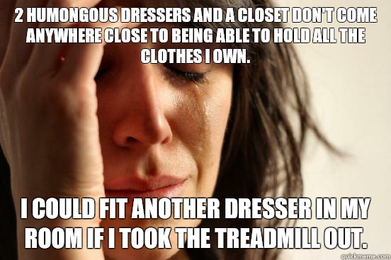 2 humongous dressers and a closet don't come anywhere close to being able to hold all the clothes I own. I could fit another dresser in my room if I took the treadmill out.  First World Problems